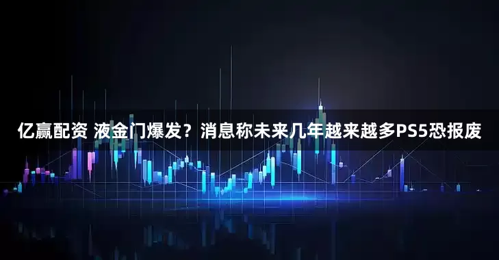 亿赢配资 液金门爆发？消息称未来几年越来越多PS5恐报废