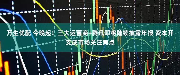 万生优配 今晚起！三大运营商+腾讯即将陆续披露年报 资本开支成市场关注焦点