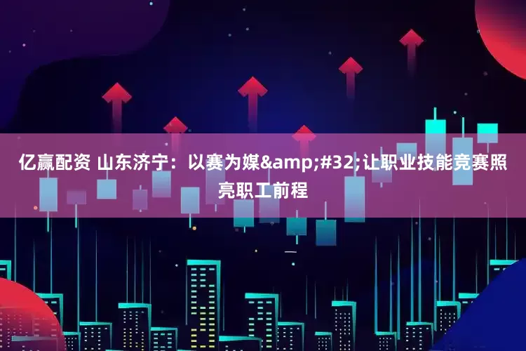 亿赢配资 山东济宁：以赛为媒&#32;让职业技能竞赛照亮职工前程