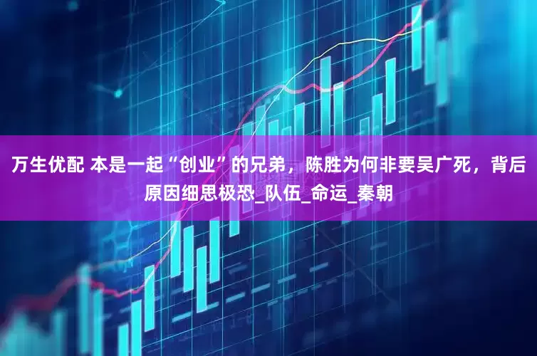 万生优配 本是一起“创业”的兄弟，陈胜为何非要吴广死，背后原因细思极恐_队伍_命运_秦朝