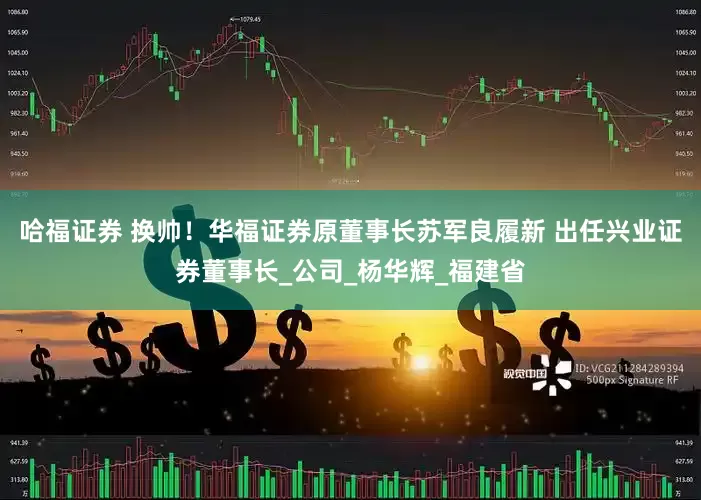 哈福证券 换帅！华福证券原董事长苏军良履新 出任兴业证券董事长_公司_杨华辉_福建省