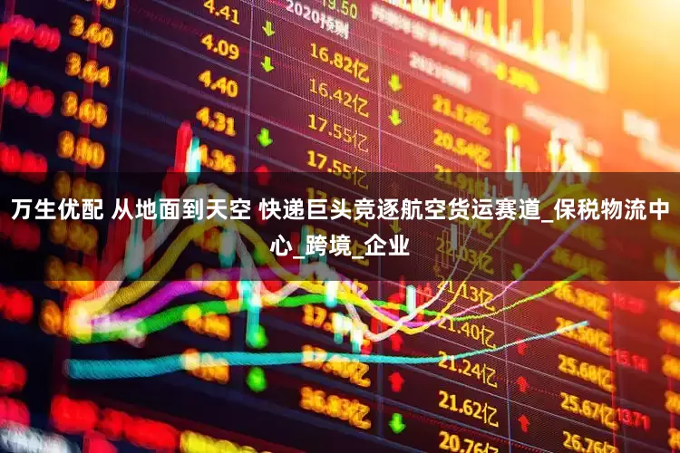 万生优配 从地面到天空 快递巨头竞逐航空货运赛道_保税物流中心_跨境_企业