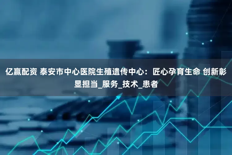 亿赢配资 泰安市中心医院生殖遗传中心：匠心孕育生命 创新彰显担当_服务_技术_患者