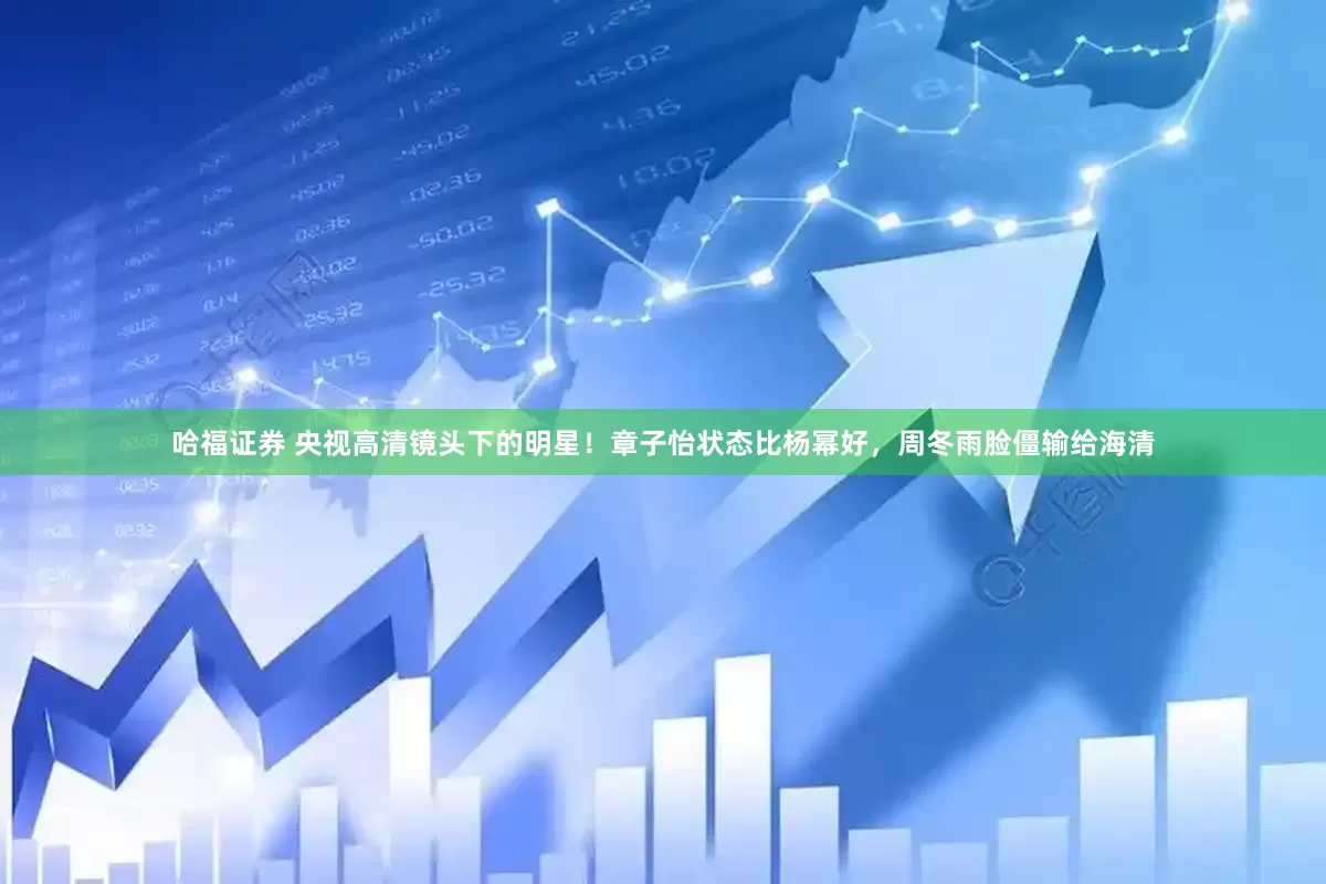 哈福证券 央视高清镜头下的明星！章子怡状态比杨幂好，周冬雨脸僵输给海清