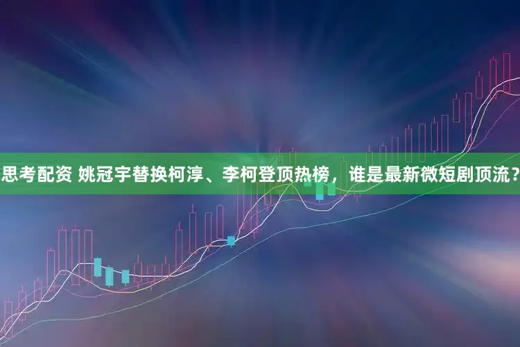 思考配资 姚冠宇替换柯淳、李柯登顶热榜，谁是最新微短剧顶流？