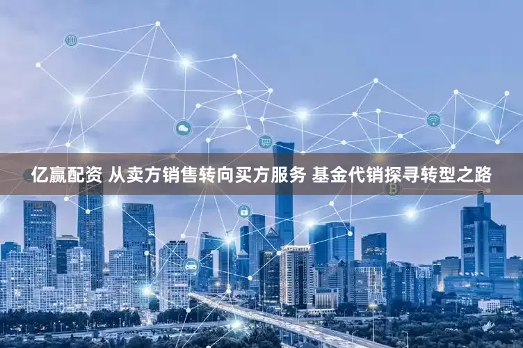 亿赢配资 从卖方销售转向买方服务 基金代销探寻转型之路