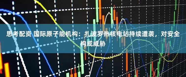 思考配资 国际原子能机构：扎波罗热核电站持续遭袭，对安全构成威胁
