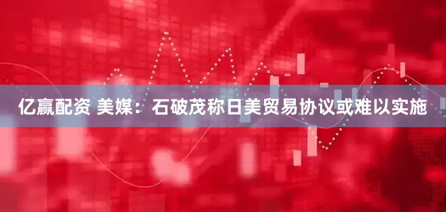 亿赢配资 美媒：石破茂称日美贸易协议或难以实施