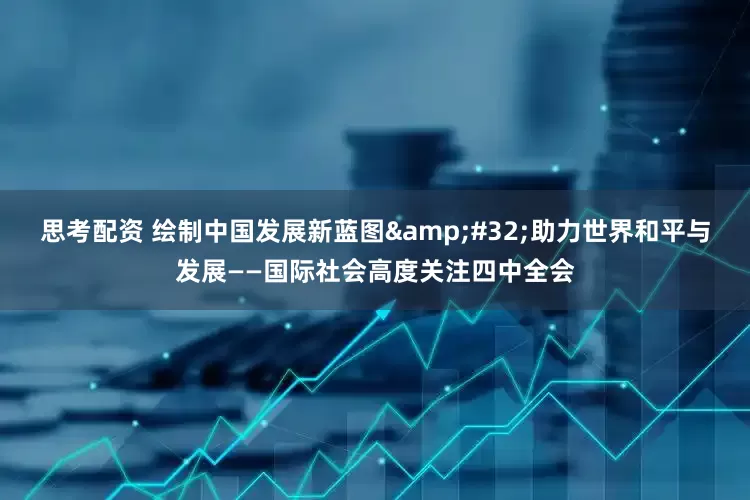 思考配资 绘制中国发展新蓝图&#32;助力世界和平与发展——国际社会高度关注四中全会
