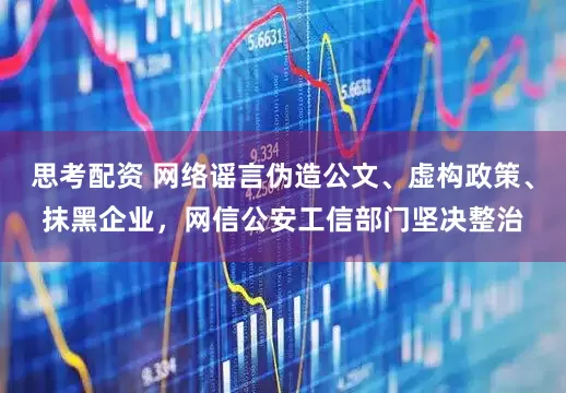 思考配资 网络谣言伪造公文、虚构政策、抹黑企业,网信公安工信部门坚决整治